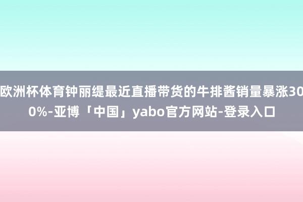 欧洲杯体育钟丽缇最近直播带货的牛排酱销量暴涨300%-亚博「中国」yabo官方网站-登录入口