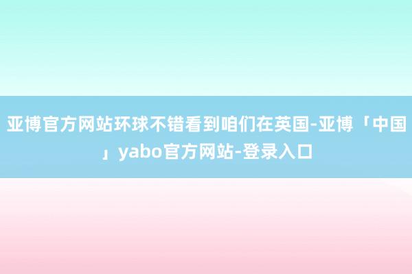 亚博官方网站环球不错看到咱们在英国-亚博「中国」yabo官方网站-登录入口