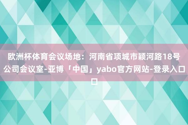 欧洲杯体育　　会议场地：河南省项城市颖河路18号公司会议室-亚博「中国」yabo官方网站-登录入口