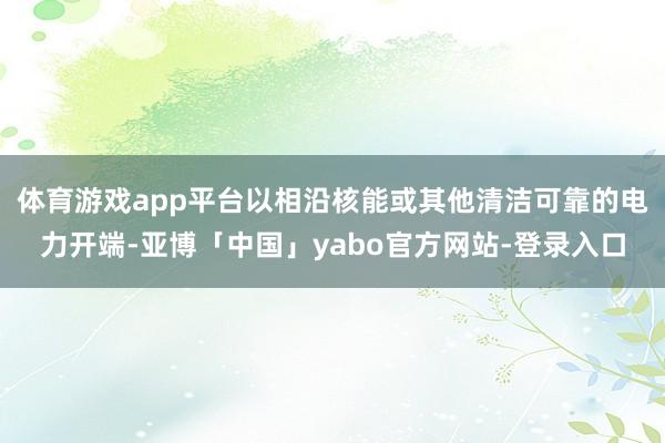 体育游戏app平台以相沿核能或其他清洁可靠的电力开端-亚博「中国」yabo官方网站-登录入口