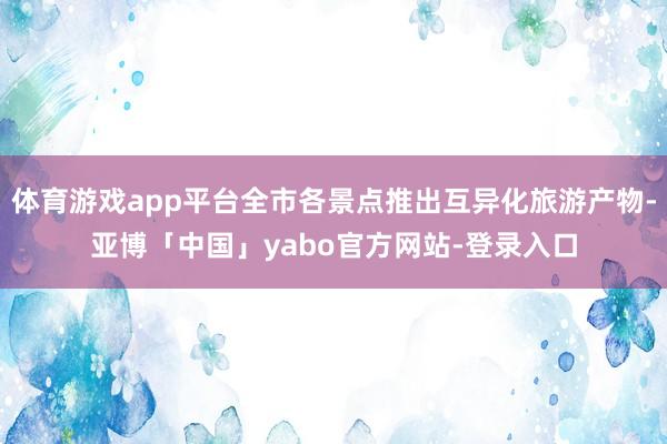 体育游戏app平台全市各景点推出互异化旅游产物-亚博「中国」yabo官方网站-登录入口