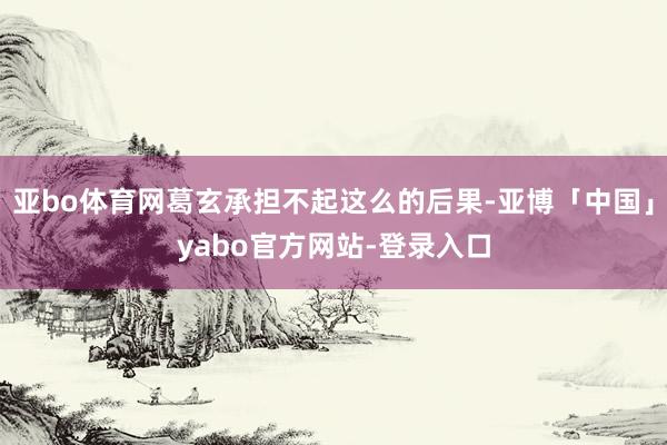 亚bo体育网葛玄承担不起这么的后果-亚博「中国」yabo官方网站-登录入口
