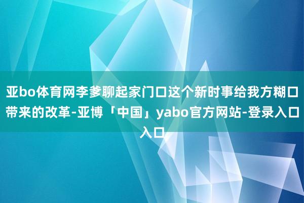 亚bo体育网李爹聊起家门口这个新时事给我方糊口带来的改革-亚博「中国」yabo官方网站-登录入口