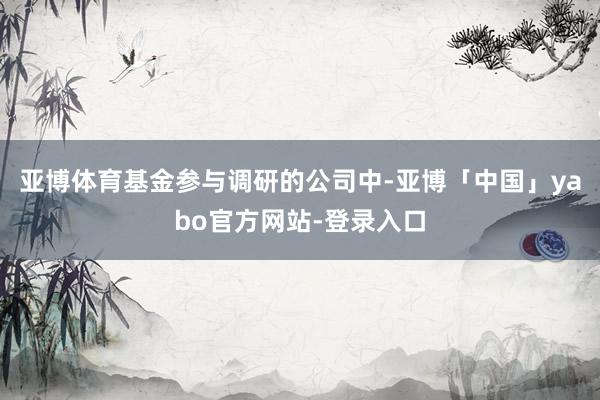 亚博体育基金参与调研的公司中-亚博「中国」yabo官方网站-登录入口