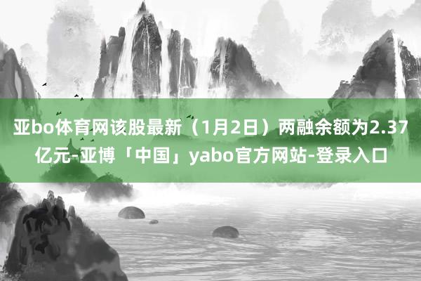 亚bo体育网该股最新（1月2日）两融余额为2.37亿元-亚博「中国」yabo官方网站-登录入口