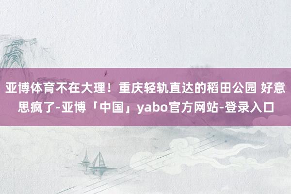 亚博体育不在大理！重庆轻轨直达的稻田公园 好意思疯了-亚博「中国」yabo官方网站-登录入口