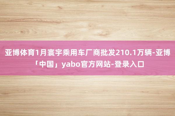 亚博体育1月寰宇乘用车厂商批发210.1万辆-亚博「中国」yabo官方网站-登录入口