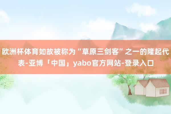 欧洲杯体育如故被称为“草原三剑客”之一的隆起代表-亚博「中国」yabo官方网站-登录入口