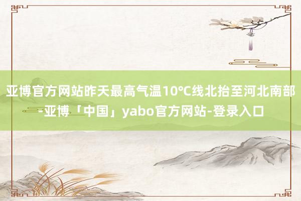 亚博官方网站昨天最高气温10℃线北抬至河北南部-亚博「中国」yabo官方网站-登录入口