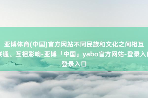 亚博体育(中国)官方网站不同民族和文化之间相互联通、互相影响-亚博「中国」yabo官方网站-登录入口