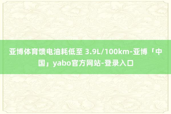 亚博体育馈电油耗低至 3.9L/100km-亚博「中国」yabo官方网站-登录入口