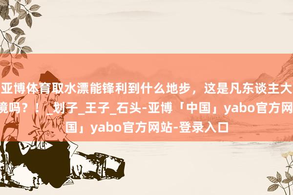 亚博体育取水漂能锋利到什么地步，这是凡东谈主大约企及的意境吗？！_划子_王子_石头-亚博「中国」yabo官方网站-登录入口