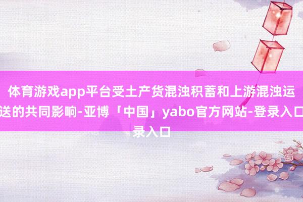 体育游戏app平台受土产货混浊积蓄和上游混浊运送的共同影响-亚博「中国」yabo官方网站-登录入口