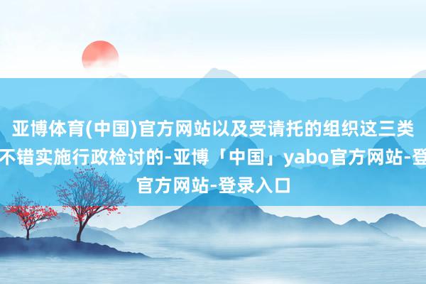 亚博体育(中国)官方网站以及受请托的组织这三类主体是不错实施行政检讨的-亚博「中国」yabo官方网站-登录入口