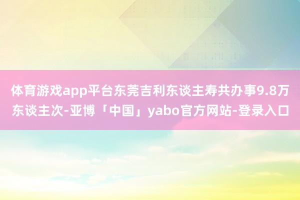 体育游戏app平台东莞吉利东谈主寿共办事9.8万东谈主次-亚博「中国」yabo官方网站-登录入口