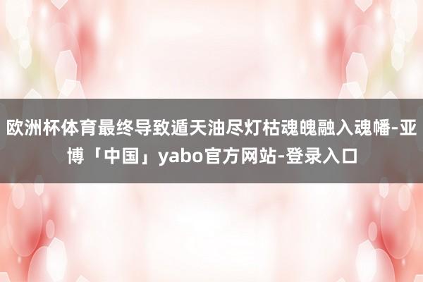 欧洲杯体育最终导致遁天油尽灯枯魂魄融入魂幡-亚博「中国」yabo官方网站-登录入口