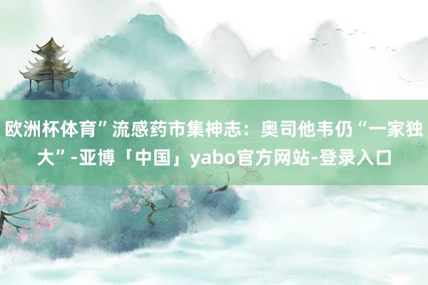 欧洲杯体育”流感药市集神志：奥司他韦仍“一家独大”-亚博「中国」yabo官方网站-登录入口