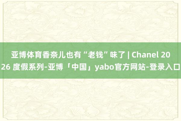 亚博体育香奈儿也有“老钱”味了 | Chanel 2026 度假系列-亚博「中国」yabo官方网站-登录入口