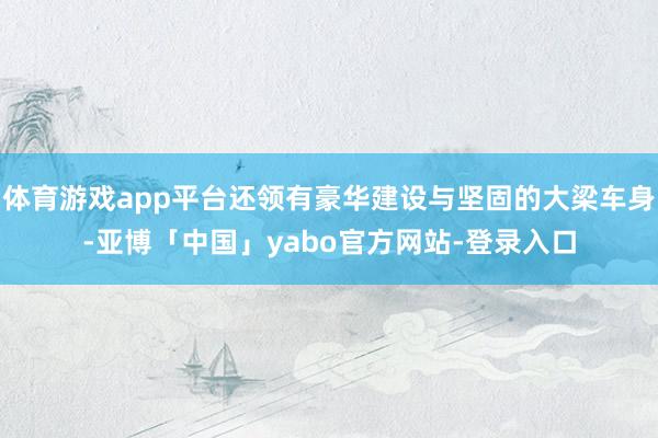体育游戏app平台还领有豪华建设与坚固的大梁车身-亚博「中国」yabo官方网站-登录入口