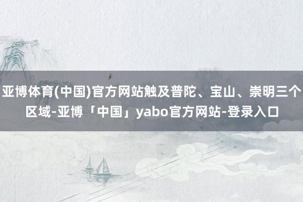 亚博体育(中国)官方网站触及普陀、宝山、崇明三个区域-亚博「中国」yabo官方网站-登录入口