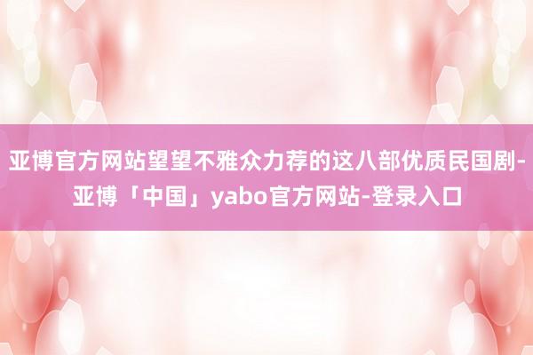 亚博官方网站望望不雅众力荐的这八部优质民国剧-亚博「中国」yabo官方网站-登录入口