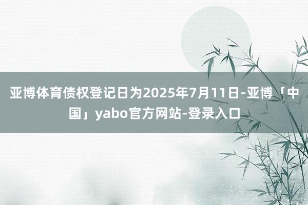 亚博体育债权登记日为2025年7月11日-亚博「中国」yabo官方网站-登录入口