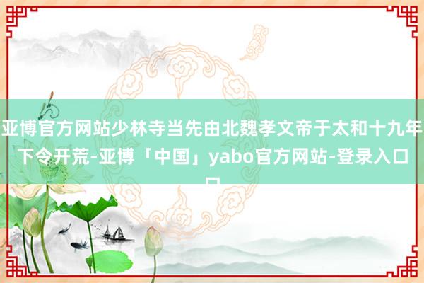 亚博官方网站少林寺当先由北魏孝文帝于太和十九年下令开荒-亚博「中国」yabo官方网站-登录入口