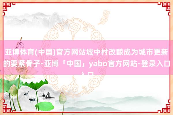 亚博体育(中国)官方网站城中村改酿成为城市更新的要紧骨子-亚博「中国」yabo官方网站-登录入口
