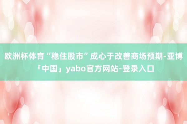 欧洲杯体育“稳住股市”成心于改善商场预期-亚博「中国」yabo官方网站-登录入口