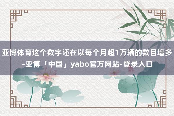 亚博体育这个数字还在以每个月超1万辆的数目增多-亚博「中国」yabo官方网站-登录入口