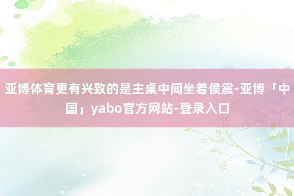 亚博体育更有兴致的是主桌中间坐着侯震-亚博「中国」yabo官方网站-登录入口