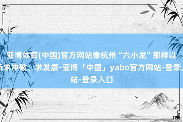亚博体育(中国)官方网站像杭州“六小龙”那样以翻新求冲破、求发展-亚博「中国」yabo官方网站-登录入口