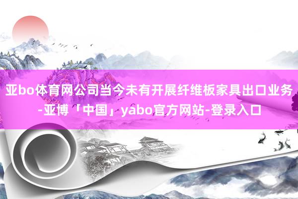 亚bo体育网公司当今未有开展纤维板家具出口业务-亚博「中国」yabo官方网站-登录入口