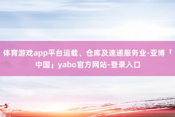 体育游戏app平台运载、仓库及速递服务业-亚博「中国」yabo官方网站-登录入口