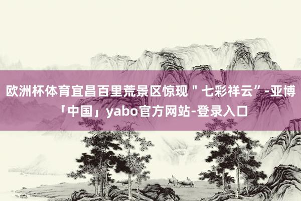 欧洲杯体育宜昌百里荒景区惊现＂七彩祥云”-亚博「中国」yabo官方网站-登录入口