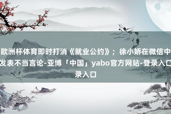 欧洲杯体育即时打消《就业公约》;徐小娇在微信中发表不当言论-亚博「中国」yabo官方网站-登录入口