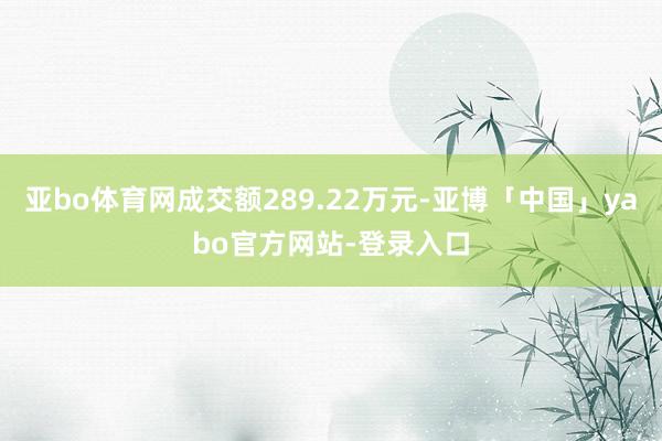 亚bo体育网成交额289.22万元-亚博「中国」yabo官方网站-登录入口