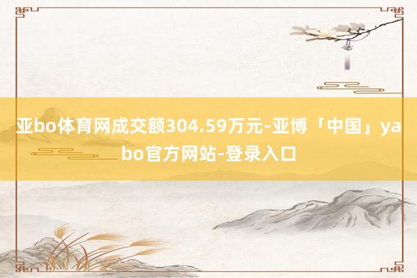 亚bo体育网成交额304.59万元-亚博「中国」yabo官方网站-登录入口
