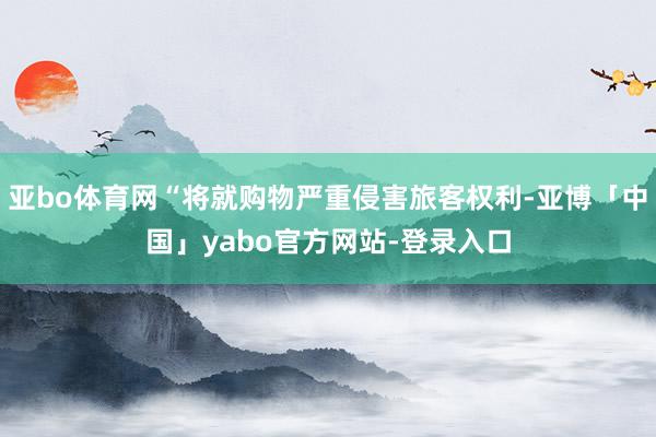 亚bo体育网“将就购物严重侵害旅客权利-亚博「中国」yabo官方网站-登录入口