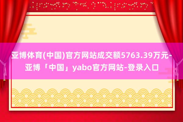 亚博体育(中国)官方网站成交额5763.39万元-亚博「中国」yabo官方网站-登录入口