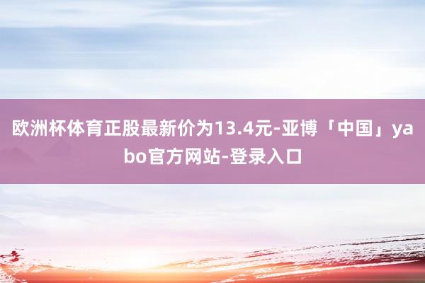 欧洲杯体育正股最新价为13.4元-亚博「中国」yabo官方网站-登录入口