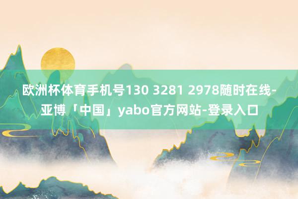 欧洲杯体育手机号130 3281 2978随时在线-亚博「中国」yabo官方网站-登录入口