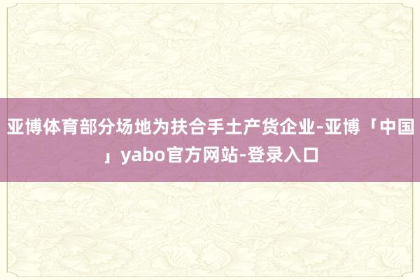 亚博体育部分场地为扶合手土产货企业-亚博「中国」yabo官方网站-登录入口