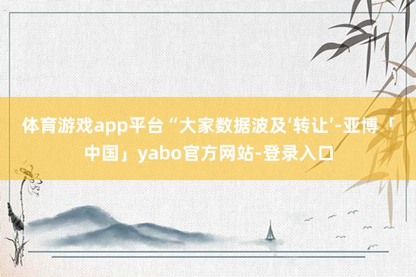 体育游戏app平台　　“大家数据波及‘转让’-亚博「中国」yabo官方网站-登录入口