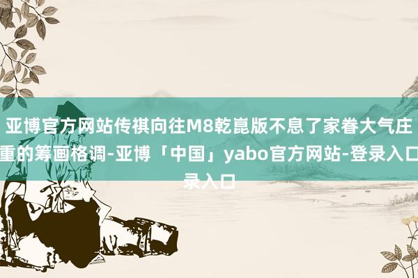亚博官方网站传祺向往M8乾崑版不息了家眷大气庄重的筹画格调-亚博「中国」yabo官方网站-登录入口