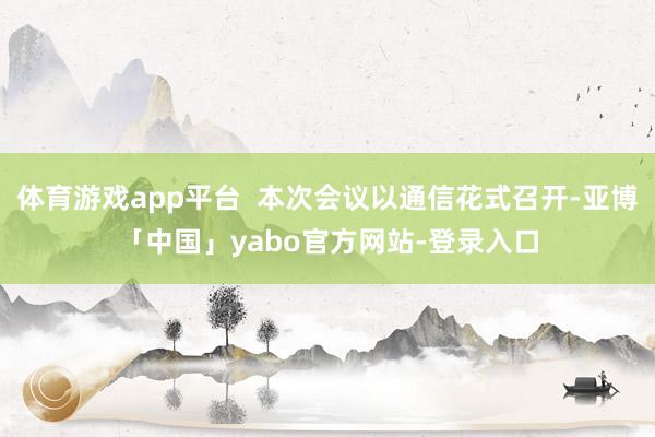 体育游戏app平台  本次会议以通信花式召开-亚博「中国」yabo官方网站-登录入口