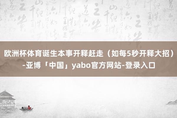 欧洲杯体育诞生本事开释赶走（如每5秒开释大招）-亚博「中国」yabo官方网站-登录入口