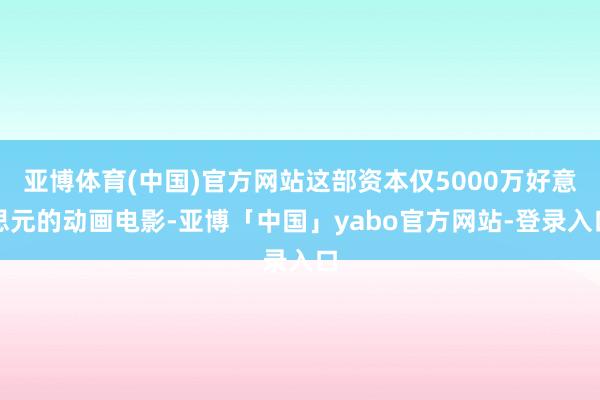 亚博体育(中国)官方网站这部资本仅5000万好意思元的动画电影-亚博「中国」yabo官方网站-登录入口