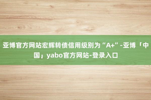 亚博官方网站宏辉转债信用级别为“A+”-亚博「中国」yabo官方网站-登录入口