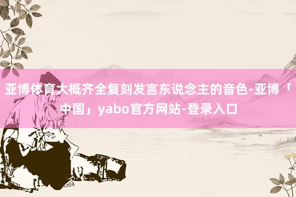 亚博体育大概齐全复刻发言东说念主的音色-亚博「中国」yabo官方网站-登录入口
